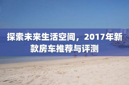 探索未来生活空间，2017年新款房车推荐与评测