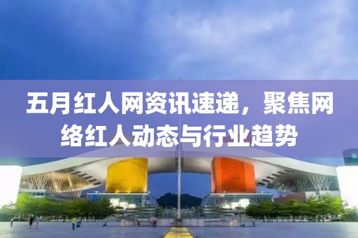 五月红人网资讯速递，聚焦网络红人动态与行业趋势