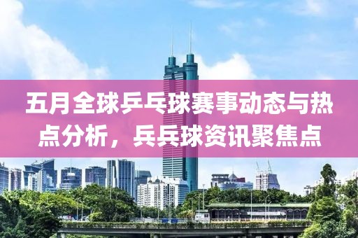 五月全球乒乓球赛事动态与热点分析，兵兵球资讯聚焦点