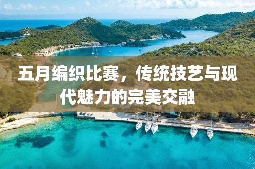 五月编织比赛，传统技艺与现代魅力的完美交融