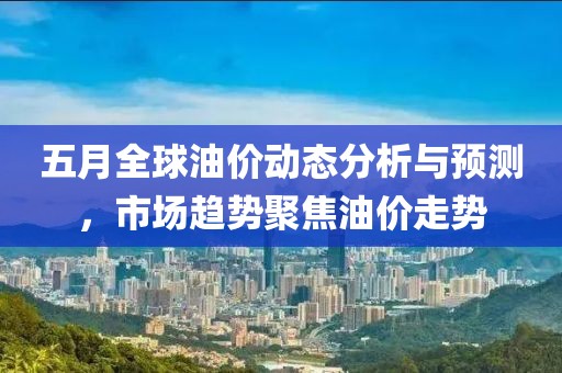 五月全球油价动态分析与预测，市场趋势聚焦油价走势