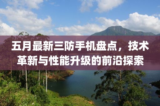 五月最新三防手机盘点，技术革新与性能升级的前沿探索