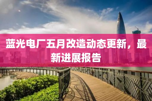 蓝光电厂五月改造动态更新，最新进展报告