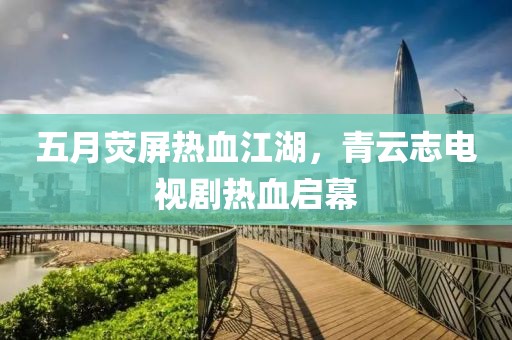 五月荧屏热血江湖，青云志电视剧热血启幕