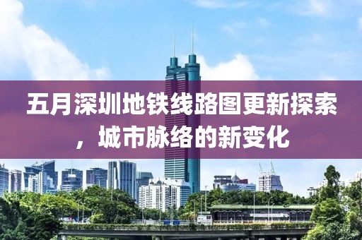 五月深圳地铁线路图更新探索，城市脉络的新变化