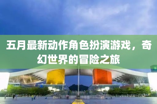 五月最新动作角色扮演游戏，奇幻世界的冒险之旅