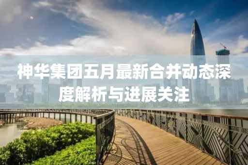 神华集团五月最新合并动态深度解析与进展关注