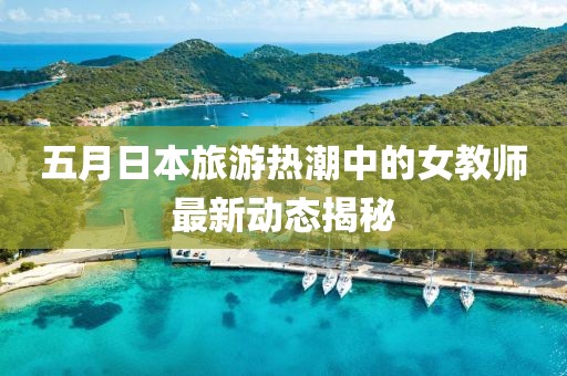 五月日本旅游热潮中的女教师最新动态揭秘