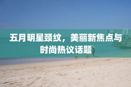 五月明星颈纹，美丽新焦点与时尚热议话题