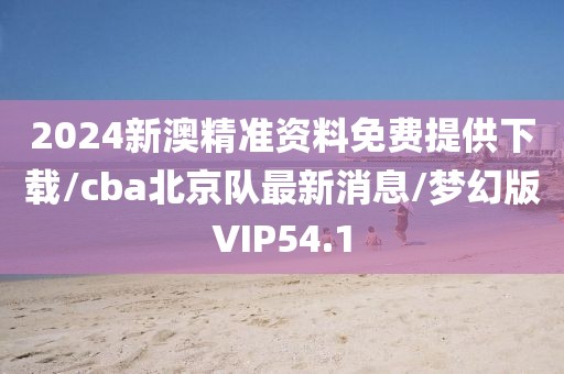 2024新澳精准资料免费提供下载/cba北京队最新消息/梦幻版VIP54.1