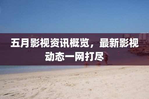 五月影视资讯概览，最新影视动态一网打尽
