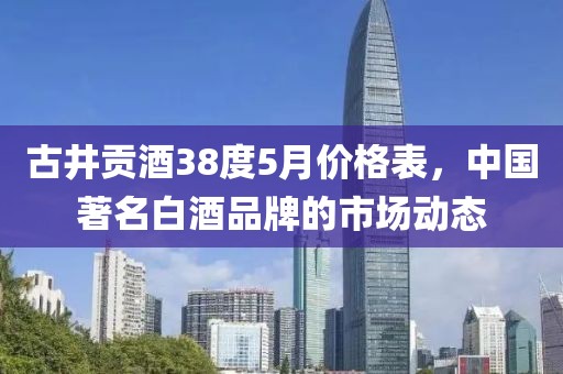 古井贡酒38度5月价格表，中国著名白酒品牌的市场动态