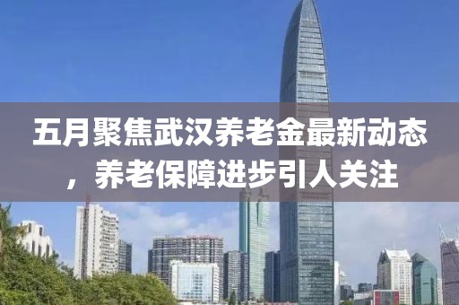 五月聚焦武汉养老金最新动态，养老保障进步引人关注