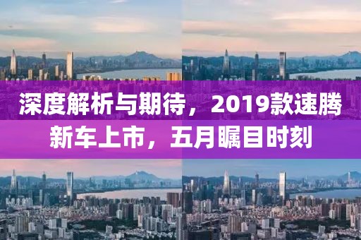 深度解析与期待，2019款速腾新车上市，五月瞩目时刻