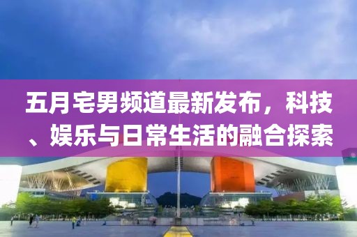 五月宅男频道最新发布，科技、娱乐与日常生活的融合探索