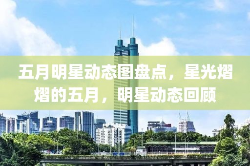 五月明星动态图盘点，星光熠熠的五月，明星动态回顾