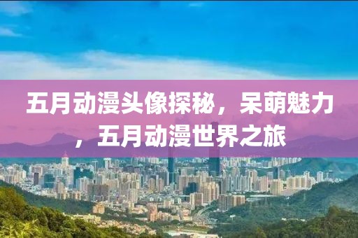 五月动漫头像探秘，呆萌魅力，五月动漫世界之旅