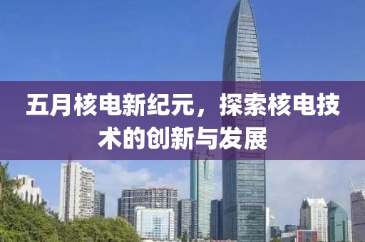 五月核电新纪元，探索核电技术的创新与发展