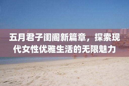五月君子闺阁新篇章，探索现代女性优雅生活的无限魅力