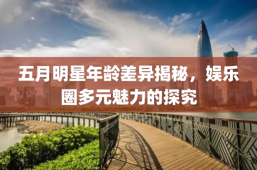 五月明星年龄差异揭秘，娱乐圈多元魅力的探究