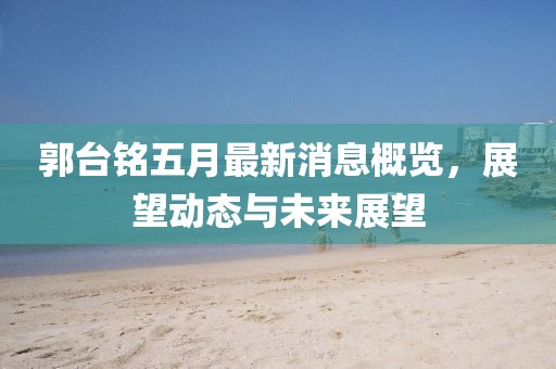 郭台铭五月最新消息概览，展望动态与未来展望