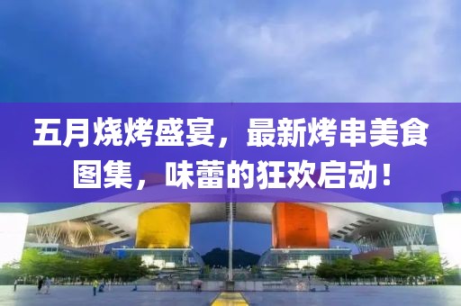 五月烧烤盛宴，最新烤串美食图集，味蕾的狂欢启动！