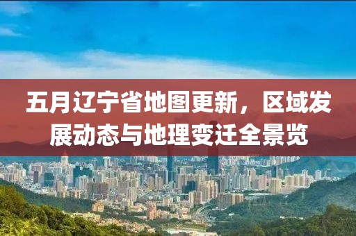 五月辽宁省地图更新，区域发展动态与地理变迁全景览