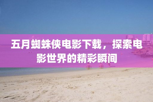 五月蜘蛛侠电影下载，探索电影世界的精彩瞬间