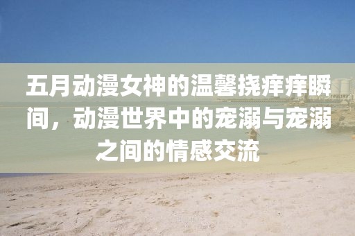 五月动漫女神的温馨挠痒痒瞬间，动漫世界中的宠溺与宠溺之间的情感交流