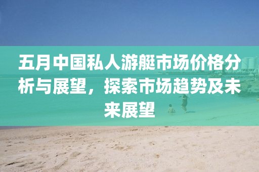 五月中国私人游艇市场价格分析与展望，探索市场趋势及未来展望