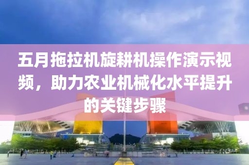 五月拖拉机旋耕机操作演示视频，助力农业机械化水平提升的关键步骤