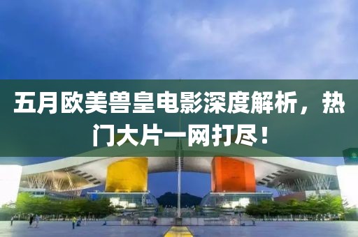 五月欧美兽皇电影深度解析，热门大片一网打尽！