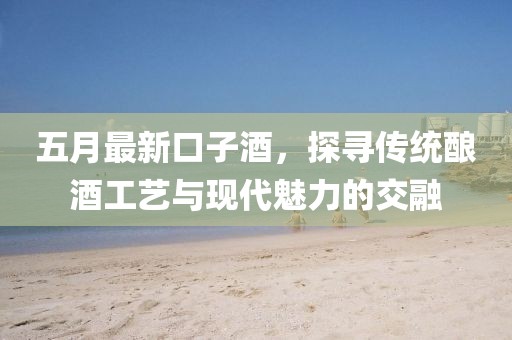 五月最新口子酒，探寻传统酿酒工艺与现代魅力的交融