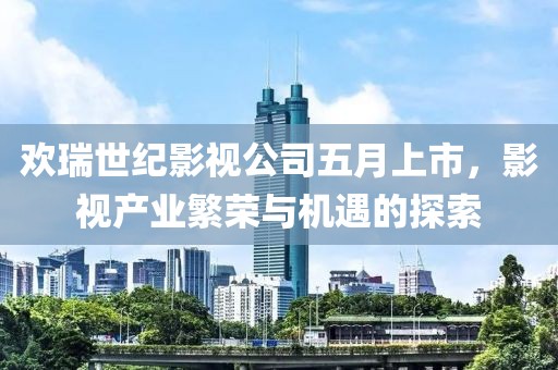 欢瑞世纪影视公司五月上市，影视产业繁荣与机遇的探索