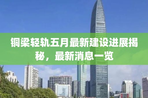 铜梁轻轨五月最新建设进展揭秘，最新消息一览