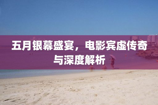 五月银幕盛宴，电影宾虚传奇与深度解析