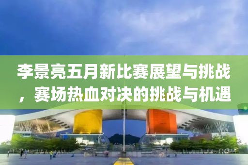 李景亮五月新比赛展望与挑战，赛场热血对决的挑战与机遇