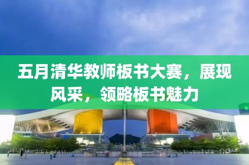 五月清华教师板书大赛，展现风采，领略板书魅力
