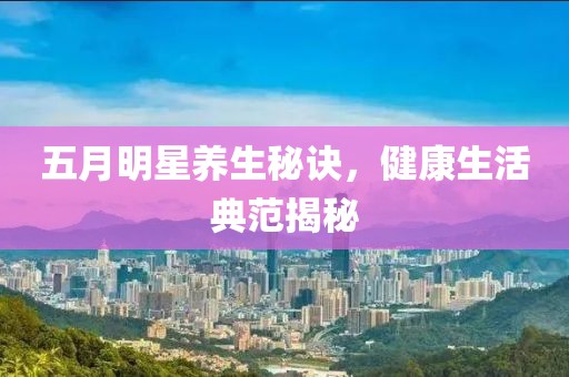 五月明星养生秘诀，健康生活典范揭秘