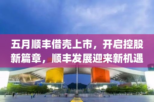 五月顺丰借壳上市，开启控股新篇章，顺丰发展迎来新机遇