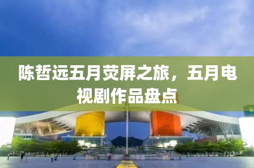 陈哲远五月荧屏之旅，五月电视剧作品盘点