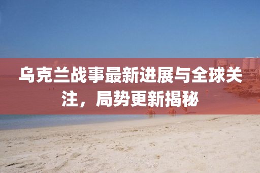 乌克兰战事最新进展与全球关注，局势更新揭秘
