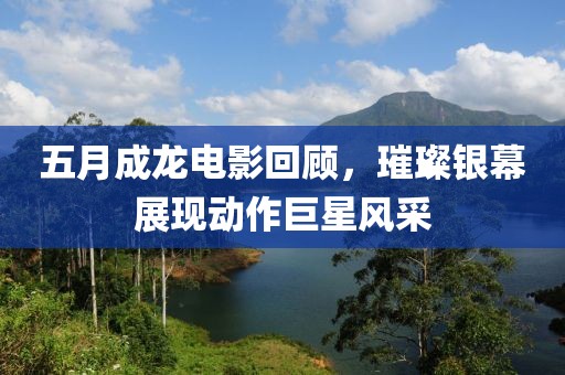 五月成龙电影回顾，璀璨银幕展现动作巨星风采