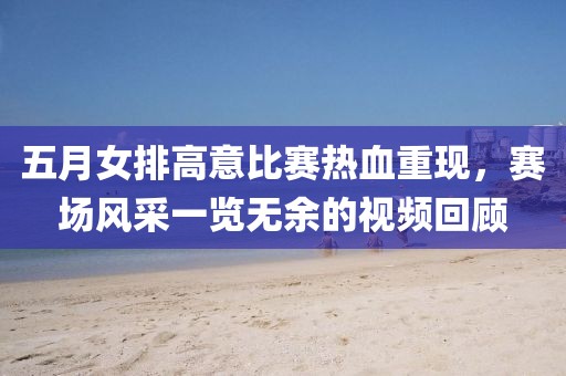 五月女排高意比赛热血重现，赛场风采一览无余的视频回顾