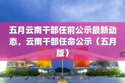 五月云南干部任前公示最新动态，云南干部任命公示（五月版）