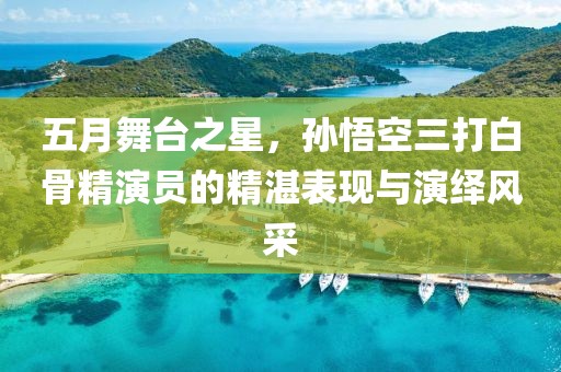 五月舞台之星，孙悟空三打白骨精演员的精湛表现与演绎风采