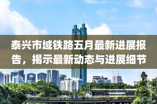 泰兴市域铁路五月最新进展报告，揭示最新动态与进展细节