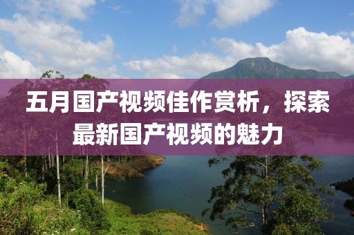 五月国产视频佳作赏析，探索最新国产视频的魅力