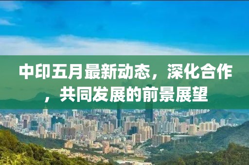 中印五月最新动态，深化合作，共同发展的前景展望
