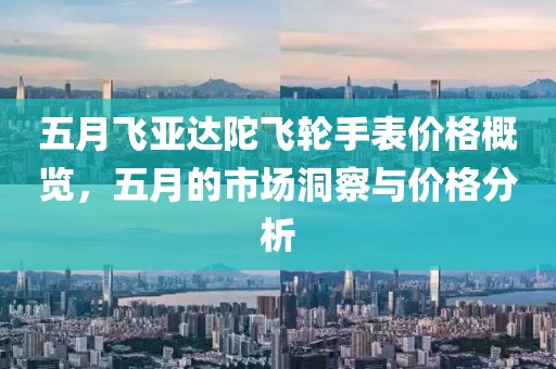 五月飞亚达陀飞轮手表价格概览，五月的市场洞察与价格分析